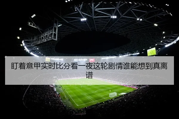 盯着意甲实时比分看一夜这轮剧情谁能想到真离谱
