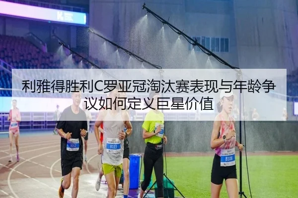 利雅得胜利C罗亚冠淘汰赛表现与年龄争议如何定义巨星价值