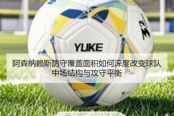 阿森纳赖斯防守覆盖面积如何深度改变球队中场结构与攻守平衡