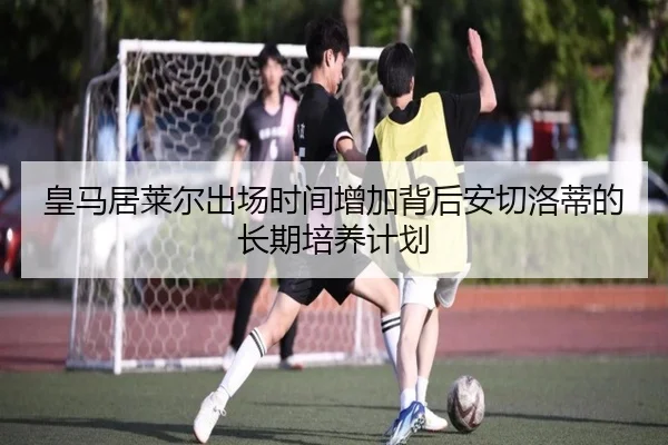 皇马居莱尔出场时间增加背后安切洛蒂的长期培养计划