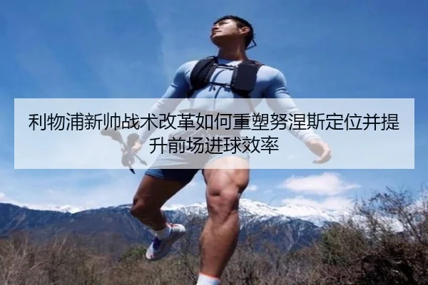 利物浦新帅战术改革如何重塑努涅斯定位并提升前场进球效率