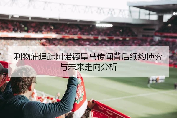 利物浦追踪阿诺德皇马传闻背后续约博弈与未来走向分析