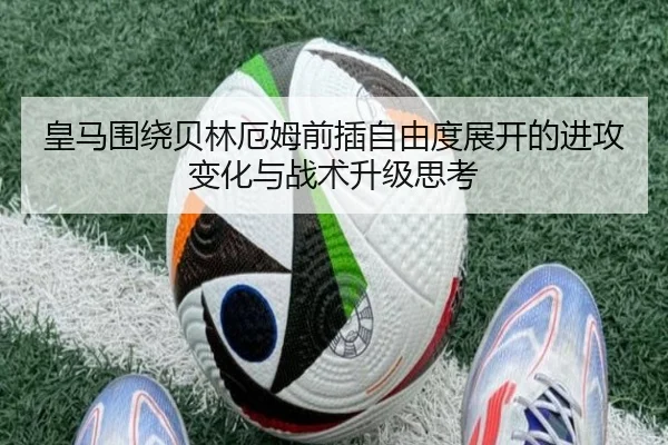 皇马围绕贝林厄姆前插自由度展开的进攻变化与战术升级思考