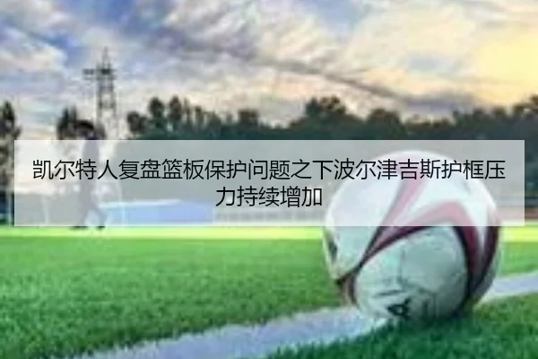 凯尔特人复盘篮板保护问题之下波尔津吉斯护框压力持续增加